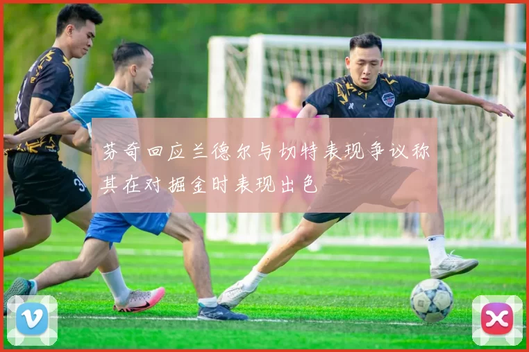 芬奇回应兰德尔与切特表现争议称其在对掘金时表现出色